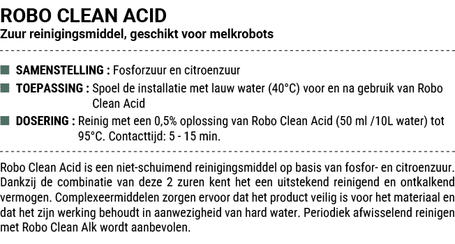 ROBO CLEAN ACID Zuur reinigingsmiddel, geschikt voor melkrobots ■ SAMENSTELLING : Fosforzuur en citroenzuur ■ TOEPASS...