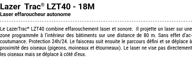 Lazer Trac® LZT40 18M Laser effaroucheur autonome Le LazerTrac® LZT40 combine effarouchement laser et sonore. Il proj...