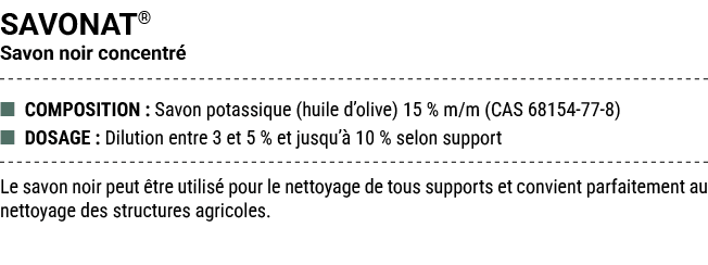 SAVONAT® Savon noir concentr ■ COMPOSITION : Savon potassique (huile d’olive) 15 % m/m (CAS 68154 77 8) ■ DOSAGE : D...