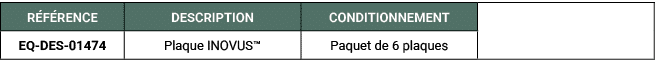R F RENCE,DESCRIPTION,CONDITIONNEMENT,,EQ DES 01474 ,Plaque INOVUS™ ,Paquet de 6 plaques 