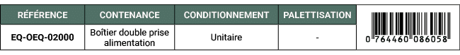 R F RENCE,CONTENANCE,CONDITIONNEMENT,PALETTISATION,￼,EQ OEQ 02000,Bo tier double prise alimentation,Unitaire, 