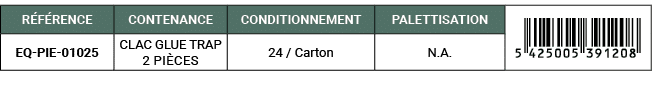 R F RENCE,CONTENANCE,CONDITIONNEMENT,PALETTISATION,￼,EQ PIE 01025,CLAC GLUE TRAP 2 pi ces,24 / Carton,N.A. 