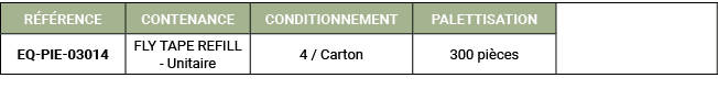 R F RENCE,CONTENANCE,CONDITIONNEMENT,PALETTISATION,,EQ PIE 03014,FLY TAPE REFILL Unitaire,4 / Carton,300 pi ces