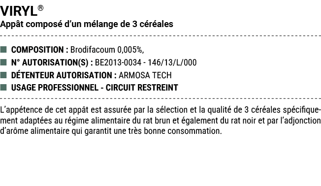 VIRYL® App t compos d’un m lange de 3 c r ales ■ COMPOSITION : Brodifacoum 0,005%, ■ N° AUTORISATION(S) : BE2013 003...