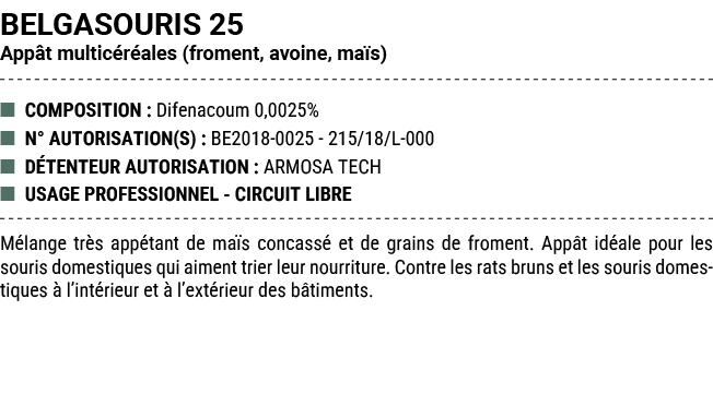 BELGASOURIS 25 App t multic r ales (froment, avoine, ma s) ■ COMPOSITION : Difenacoum 0,0025% ■ N° AUTORISATION(S) : ...