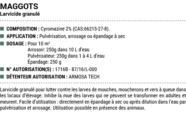 MAGGOTS Larvicide granul ■ COMPOSITION : Cyromazine 2% (CAS:66215 27 8). ■ APPLICATION : Pulv risation, arrosage ou ...