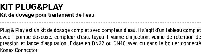KIT PLUG&PLAY Kit de dosage pour traitement de l’eau Plug & Play est un kit de dosage complet avec compteur d’eau. Il...