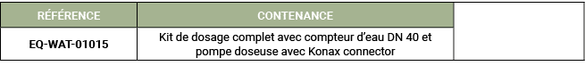 R F RENCE,CONTENANCE,,EQ WAT 01015 ,Kit de dosage complet avec compteur d’eau DN 40 et pompe doseuse avec Konax conne...