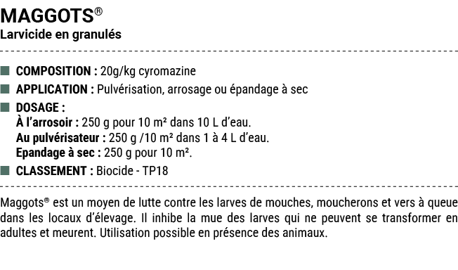 MAGGOTS® Larvicide en granul s ■ COMPOSITION : 20g/kg cyromazine ■ APPLICATION : Pulv risation, arrosage ou pandage ...