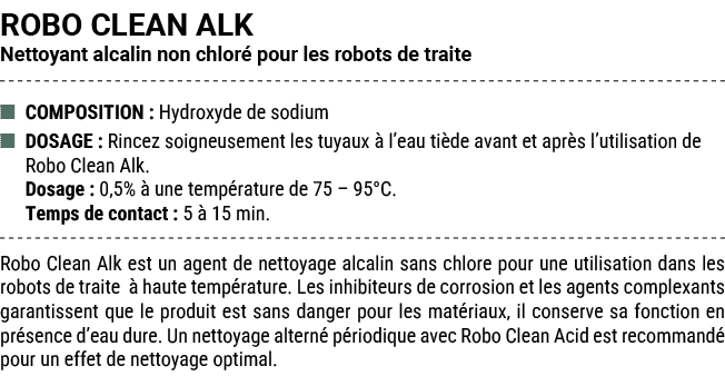 ROBO CLEAN ALK Nettoyant alcalin non chlor pour les robots de traite ■ COMPOSITION : Hydroxyde de sodium ■ DOSAGE : ...