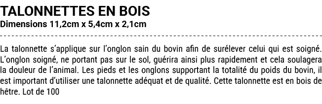TALONNETTES EN BOIS Dimensions 11,2cm x 5,4cm x 2,1cm La talonnette s’applique sur l’onglon sain du bovin afin de sur...