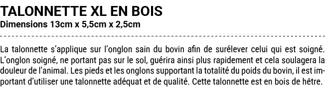 TALONNETTE XL EN BOIS Dimensions 13cm x 5,5cm x 2,5cm La talonnette s’applique sur l’onglon sain du bovin afin de sur...