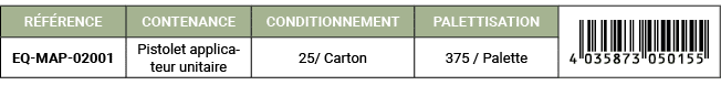 R F RENCE,CONTENANCE,CONDITIONNEMENT,PALETTISATION,￼,EQ MAP 02001,Pistolet applicateur unitaire,25/ Carton,375 / Palette