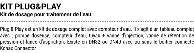 KIT PLUG&PLAY Kit de dosage pour traitement de l’eau Plug & Play est un kit de dosage complet avec compteur d’eau. Il...