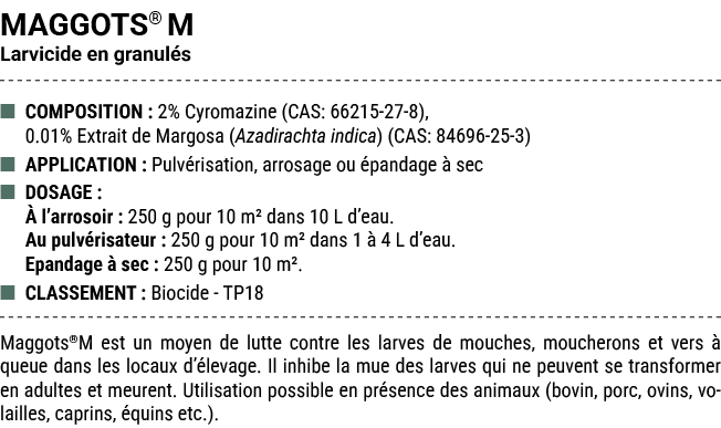 MAGGOTS® M Larvicide en granul s ■ COMPOSITION : 2% Cyromazine (CAS: 66215 27 8), 0.01% Extrait de Margosa (Azadirach...