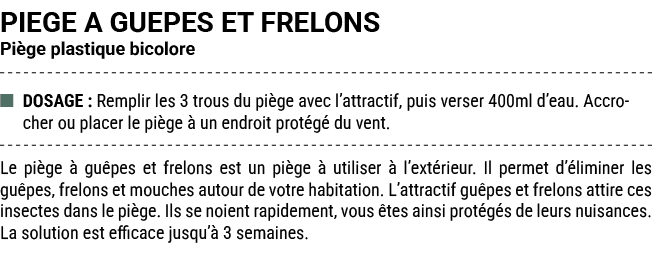 PIEGE A GUEPES ET FRELONS Pi ge plastique bicolore ■ DOSAGE : Remplir les 3 trous du pi ge avec l’attractif, puis ver...