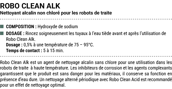 ROBO CLEAN ALK Nettoyant alcalin non chlor pour les robots de traite ■ COMPOSITION : Hydroxyde de sodium ■ DOSAGE : ...