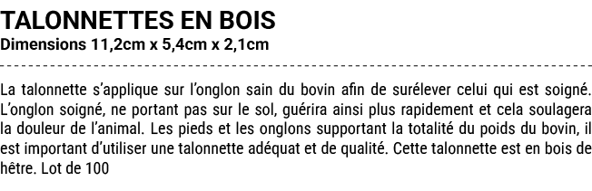 TALONNETTES EN BOIS Dimensions 11,2cm x 5,4cm x 2,1cm La talonnette s’applique sur l’onglon sain du bovin afin de sur...