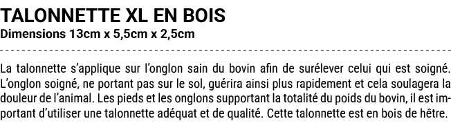 TALONNETTE XL EN BOIS Dimensions 13cm x 5,5cm x 2,5cm La talonnette s’applique sur l’onglon sain du bovin afin de sur...