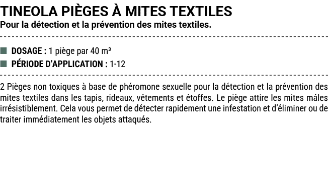 TINEOLA PI GES  MITES TEXTILES Pour la d tection et la pr vention des mites textiles. ■ DOSAGE : 1 pi ge par 40 m³ ■...