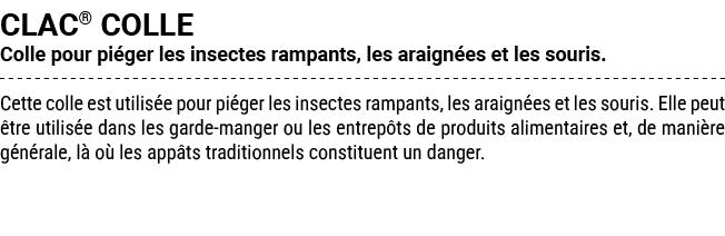CLAC® COLLE Colle pour pi ger les insectes rampants, les araign es et les souris. Cette colle est utilis e pour pi ge...