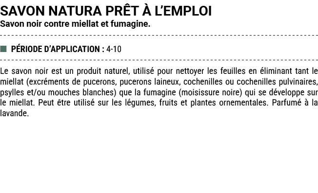 SAVON NATURA PR T  L’EMPLOI Savon noir contre miellat et fumagine. ■ P RIODE D’APPLICATION : 4 10 Le savon noir est ...
