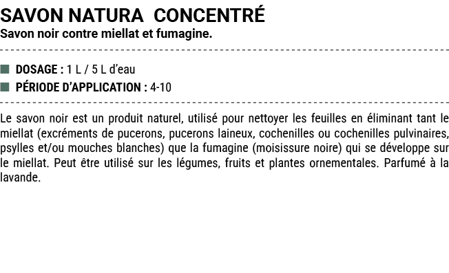 SAVON NATURA CONCENTR Savon noir contre miellat et fumagine. ■ DOSAGE : 1 L / 5 L d’eau ■ P RIODE D’APPLICATION : 4 ...
