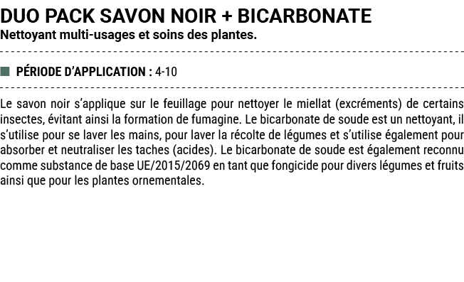 DUO PACK SAVON NOIR + BICARBONATE Nettoyant multi usages et soins des plantes. ■ P RIODE D’APPLICATION : 4 10 Le savo...