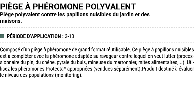 PI GE  PH ROMONE POLYVALENT Pi ge polyvalent contre les papillons nuisibles du jardin et des maisons. ■ P RIODE D’AP...