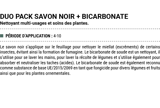 DUO PACK SAVON NOIR + BICARBONATE Nettoyant multi usages et soins des plantes. ■ P RIODE D’APPLICATION : 4 10 Le savo...