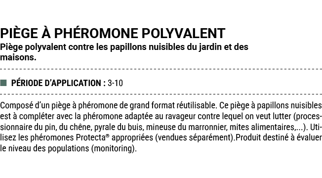 PI GE  PH ROMONE POLYVALENT Pi ge polyvalent contre les papillons nuisibles du jardin et des maisons. ■ P RIODE D’AP...