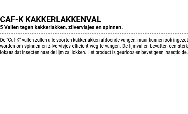 CAF K KAKKERLAKKENVAL 5 Vallen tegen kakkerlakken, zilvervisjes en spinnen. De “Caf K” vallen zullen alle soorten kak...