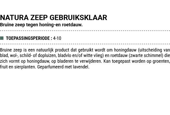 NATURA ZEEP GEBRUIKSKLAAR Bruine zeep tegen honing en roetdauw. ■ TOEPASSINGSPERIODE : 4 10 Bruine zeep is een natuur...