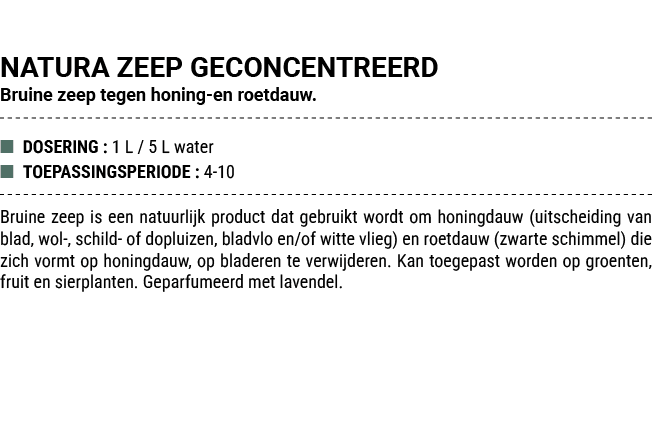 NATURA ZEEP GECONCENTREERD Bruine zeep tegen honing en roetdauw. ■ DOSERING : 1 L / 5 L water ■ TOEPASSINGSPERIODE : ...
