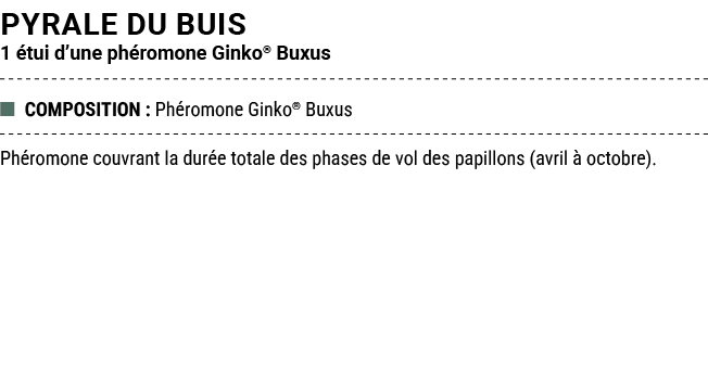 PYRALE DU BUIS 1 tui d’une ph romone Ginko® Buxus ■ COMPOSITION : Ph romone Ginko® Buxus Ph romone couvrant la dur e...
