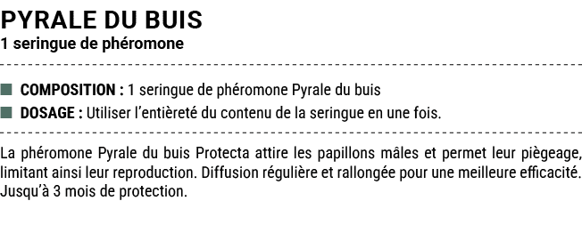 PYRALE DU BUIS 1 seringue de ph romone ■ COMPOSITION : 1 seringue de ph romone Pyrale du buis ■ DOSAGE : Utiliser l’e...