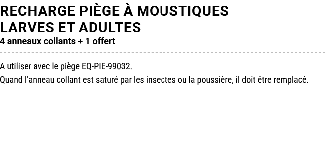 RECHARGE PI GE  MOUSTIQUES LARVES ET ADULTES 4 anneaux collants + 1 offert A utiliser avec le pi ge EQ PIE 99032. Qu...