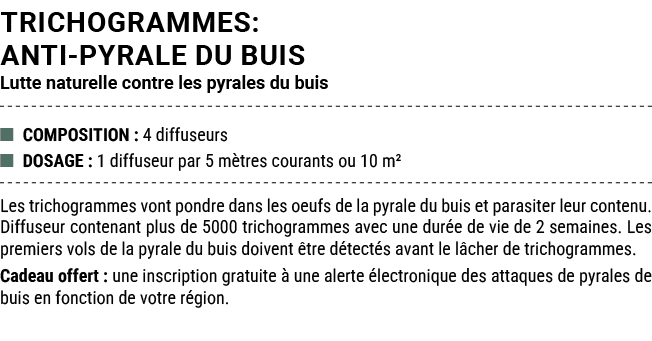 TRICHOGRAMMES: ANTI PYRALE DU BUIS Lutte naturelle contre les pyrales du buis ■ COMPOSITION : 4 diffuseurs ■ DOSAGE :...