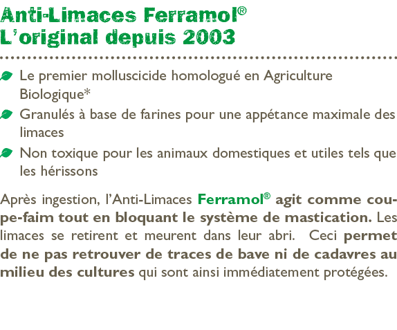 Anti Limaces Ferramol® L’original depuis 2003 ￼ Le premier molluscicide homologu en Agriculture ­Biologique* ￼ Granu...