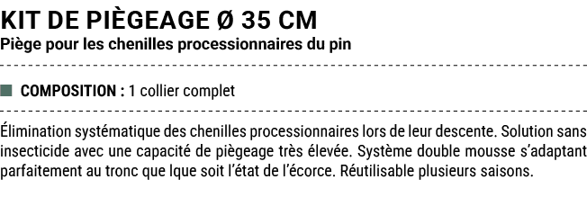 Kit de pi geage  35 cm Pi ge pour les chenilles processionnaires du pin ■ COMPOSITION : 1 collier complet  liminatio...