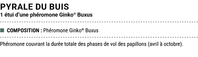 PYRALE DU BUIS 1 tui d’une ph romone Ginko® Buxus ■ COMPOSITION : Ph romone Ginko® Buxus Ph romone couvrant la dur e...