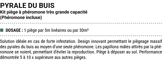 PYRALE DU BUIS Kit pi ge  ph romone tr s grande capacit  (Ph romone incluse) ■ DOSAGE : 1 pi ge par 5m lin aires ou ...