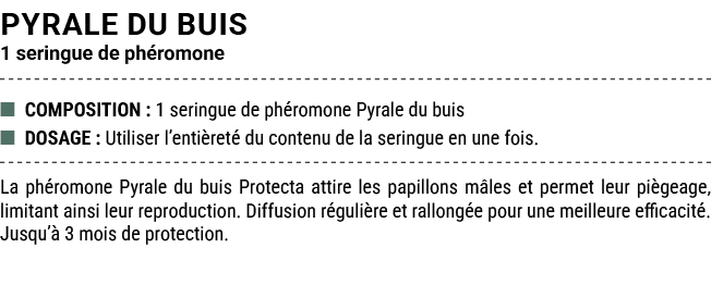 PYRALE DU BUIS 1 seringue de ph romone ■ COMPOSITION : 1 seringue de ph romone Pyrale du buis ■ DOSAGE : Utiliser l’e...
