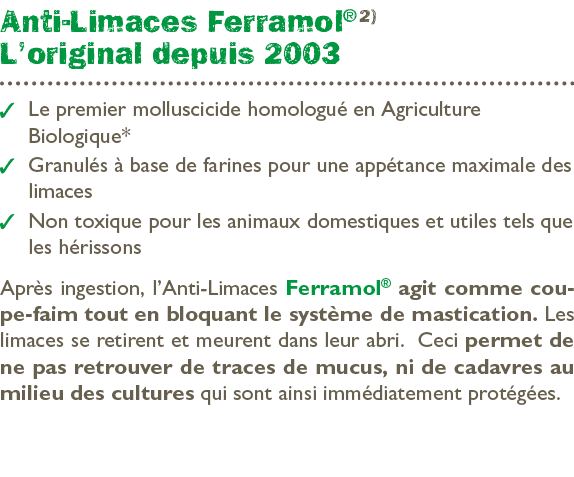 Anti Limaces Ferramol® 2) L’original depuis 2003 ￼ Le premier molluscicide homologu en Agriculture ­Biologique* ￼ Gr...