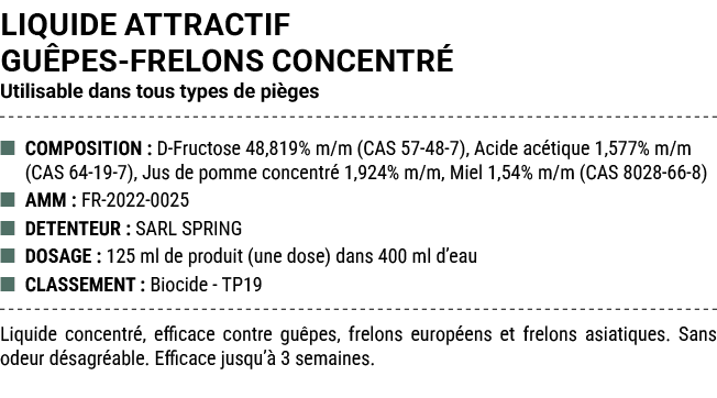 LIQUIDE ATTRACTIF GU PES FRELONS CONCENTR Utilisable dans tous types de pi ges ■ COMPOSITION : D Fructose 48,819% m/...