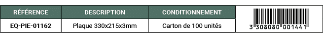R F RENCE,DESCRIPTION,CONDITIONNEMENT,￼,EQ PIE 01162,Plaque 330x215x3mm,Carton de 100 unit s