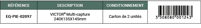 R F RENCE,DESCRIPTION,CONDITIONNEMENT,￼,EQ PIE 02097,VICTOR® Multi capture 240X135X145mm,Carton de 2 unit s