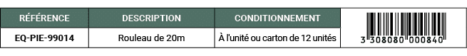 R F RENCE,DESCRIPTION,CONDITIONNEMENT,￼,EQ PIE 99014,Rouleau de 20m, l'unit  ou carton de 12 unit s