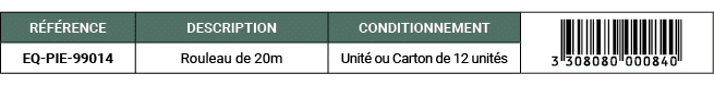 R F RENCE,DESCRIPTION,CONDITIONNEMENT,￼,EQ PIE 99014,Rouleau de 20m,Unit ou Carton de 12 unit s