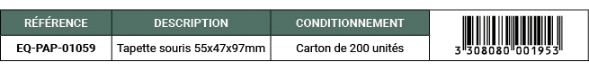 R F RENCE,DESCRIPTION,CONDITIONNEMENT,￼,EQ PAP 01059,Tapette souris 55x47x97mm,Carton de 200 unit s